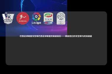 巴西足球明星发型师巴西足球明星的美丽背后——揭秘他们的发型师与时尚秘籍