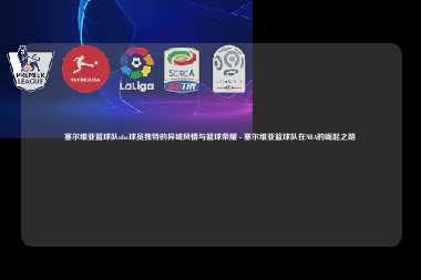 塞尔维亚篮球队nba球员独特的异域风情与篮球荣耀 - 塞尔维亚篮球队在NBA的崛起之路